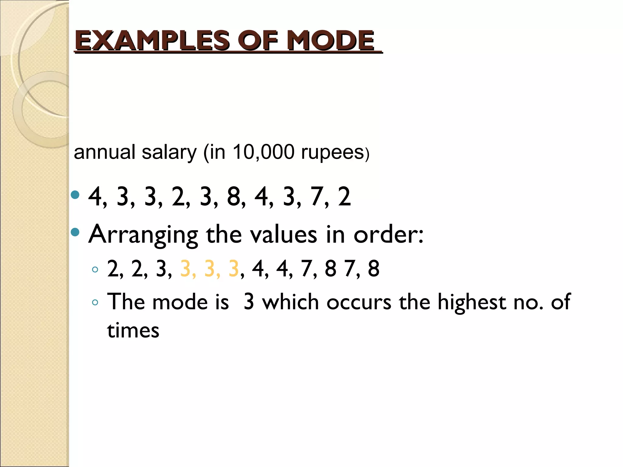 EXAMPLES OF MODE  4, 3, 3, 2, 3, 8, 4, 3, 7, 2 Arranging the values in order: 2, 2, 3,  3, 3, 3 , 4, 4, 7, 8 7, 8 The mode is  3 which occurs the highest no. of times a nnual salary  (in 10,000 rupees )  