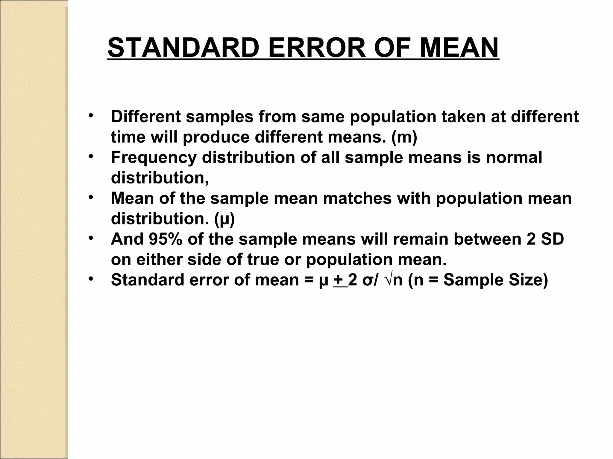 STANDARD ERROR OF MEAN   Different samples from same population taken at different time will produce different means. (m) Frequency distribution of all sample means is normal distribution,  Mean of the sample mean matches with population mean distribution. ( µ) And 95% of the sample means will remain between 2 SD on either side of true or population mean.  Standard error of mean =  µ  +  2  σ / √n (n = Sample Size) 