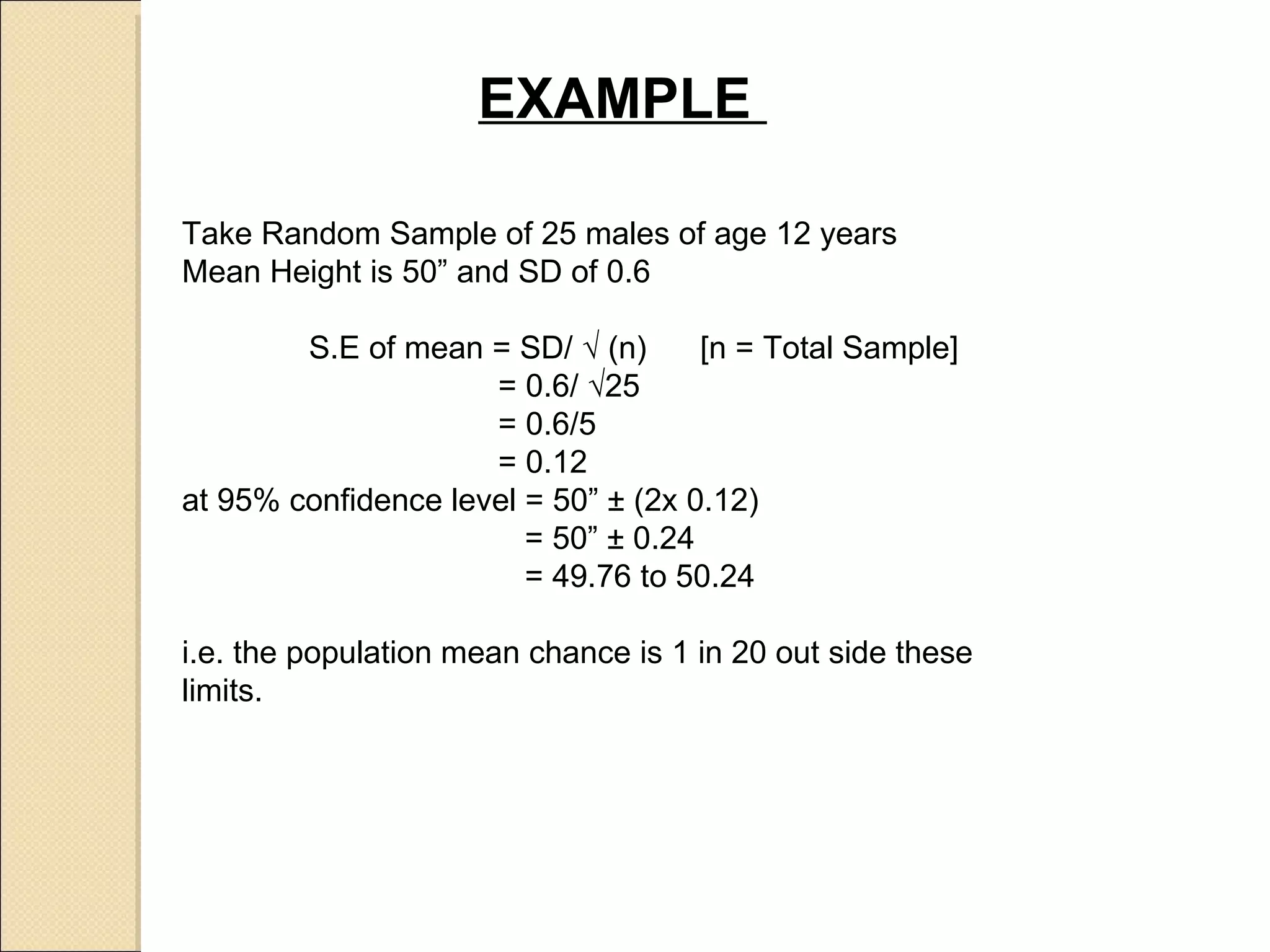 EXAMPLE  Take Random Sample of 25 males of age 12 years  Mean Height is 50” and SD of 0.6 S.E of mean = SD/  √ (n)  [n = Total Sample]   = 0.6/ √25    = 0.6/5    = 0.12 at 95% confidence level = 50” ± (2x 0.12)   = 50” ± 0.24   = 49.76 to 50.24 i.e. the population mean chance is 1 in 20 out side these limits.  