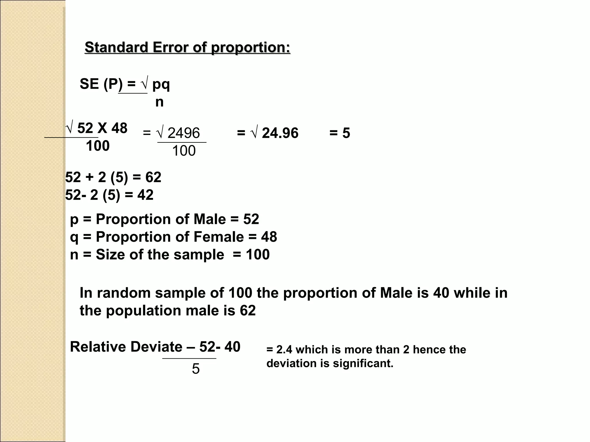 Standard Error of proportion: p = Proportion of Male = 52 q = Proportion of Female = 48 n = Size of the sample  = 100 In random sample of 100 the proportion of Male is 40 while in the population male is 62 Relative Deviate – 52- 40 = 2.4 which is more than 2 hence the deviation is significant. SE (P) =  √ pq   n √  52 X 48 100 =  √ 2496 100 =  √ 24.96 = 5 52 + 2 (5) = 62 52- 2 (5) = 42 5 