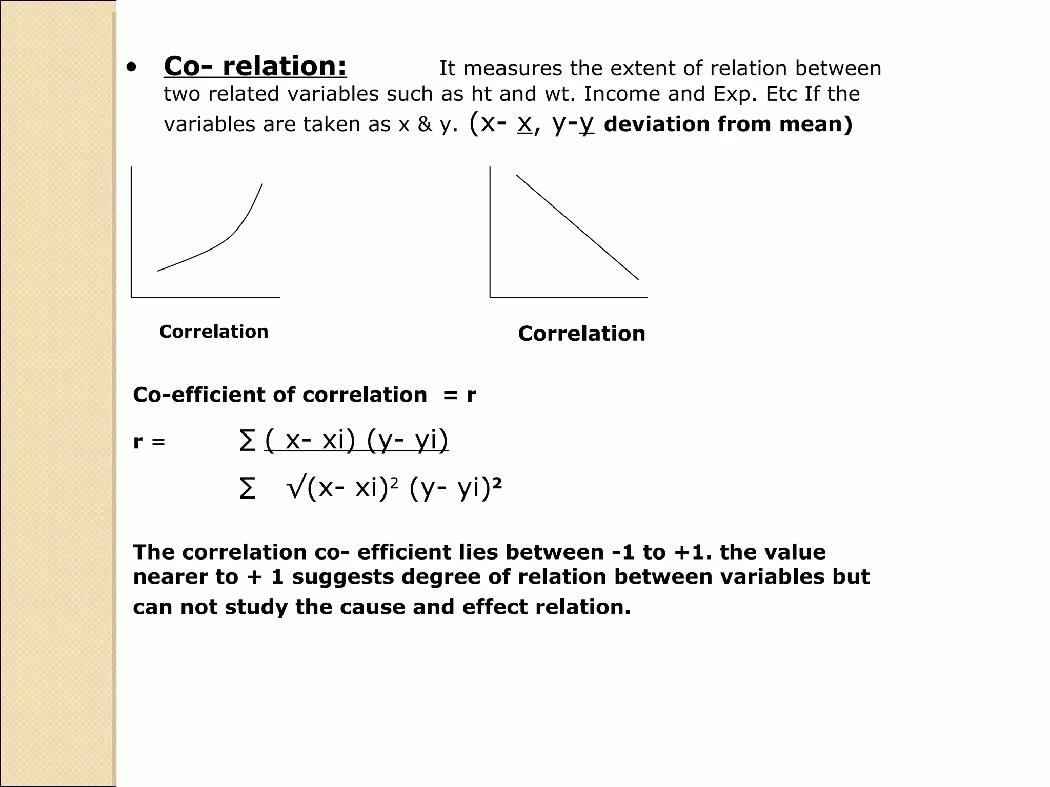 Co- relation: It measures the extent of relation between two related variables such as ht and wt. Income and Exp. Etc If the variables are taken as x & y.  (x-  x , y- y   deviation from mean) Correlation  Correlation  Co-efficient of correlation  = r r  =  ∑   ( x- xi) (y- yi) ∑  √ (x- xi) 2  (y- yi) 2 The correlation co- efficient lies between -1 to +1. the value nearer to + 1 suggests degree of relation between variables but can not study the cause and effect relation.  