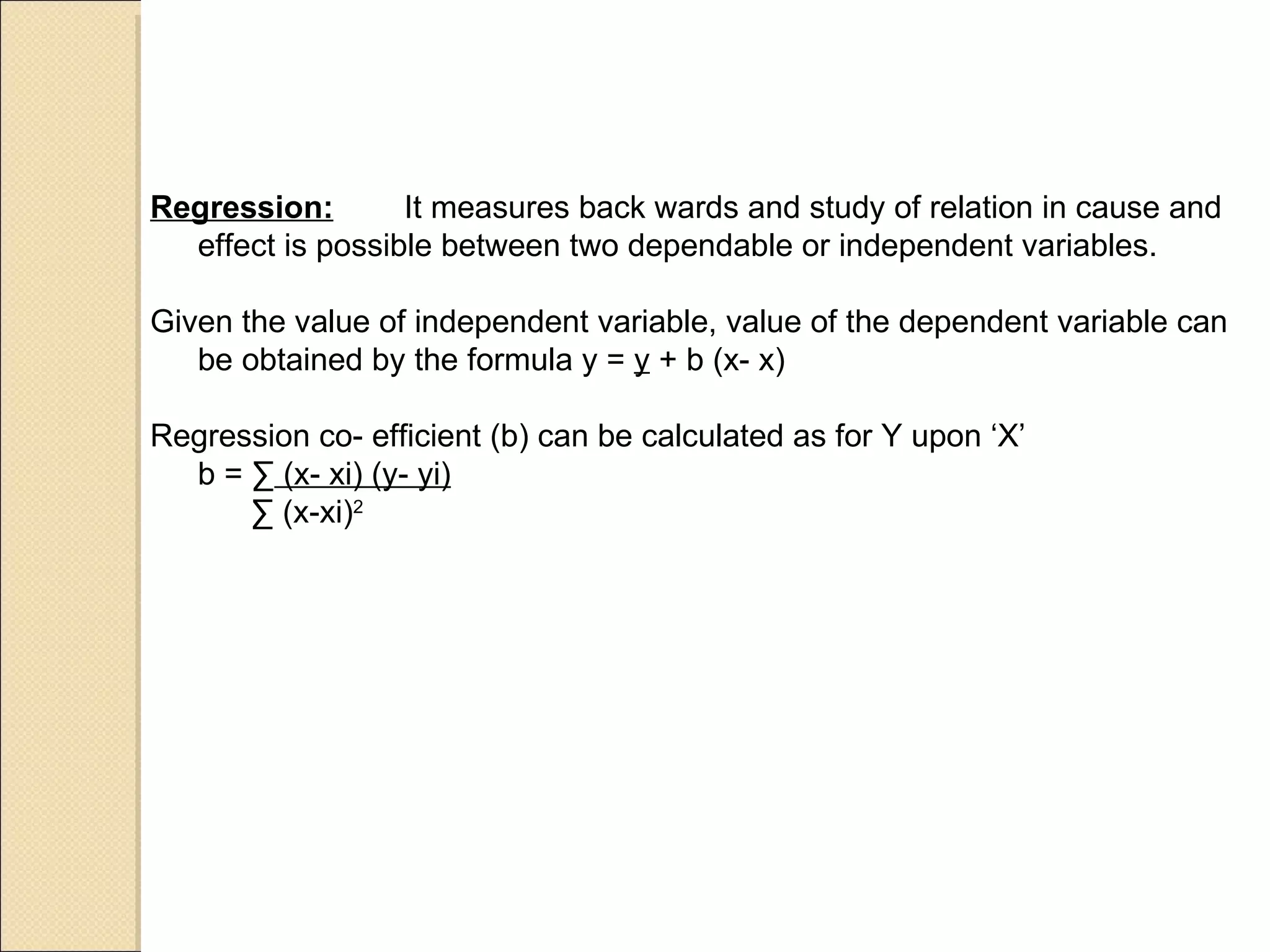 Regression: It measures back wards and study of relation in cause and effect is possible between two dependable or independent variables. Given the value of independent variable, value of the dependent variable can be obtained by the formula y =  y  + b (x- x) Regression co- efficient (b) can be calculated as for Y upon ‘X’  b =  ∑  (x- xi) (y- yi)     ∑  (x-xi) 2 