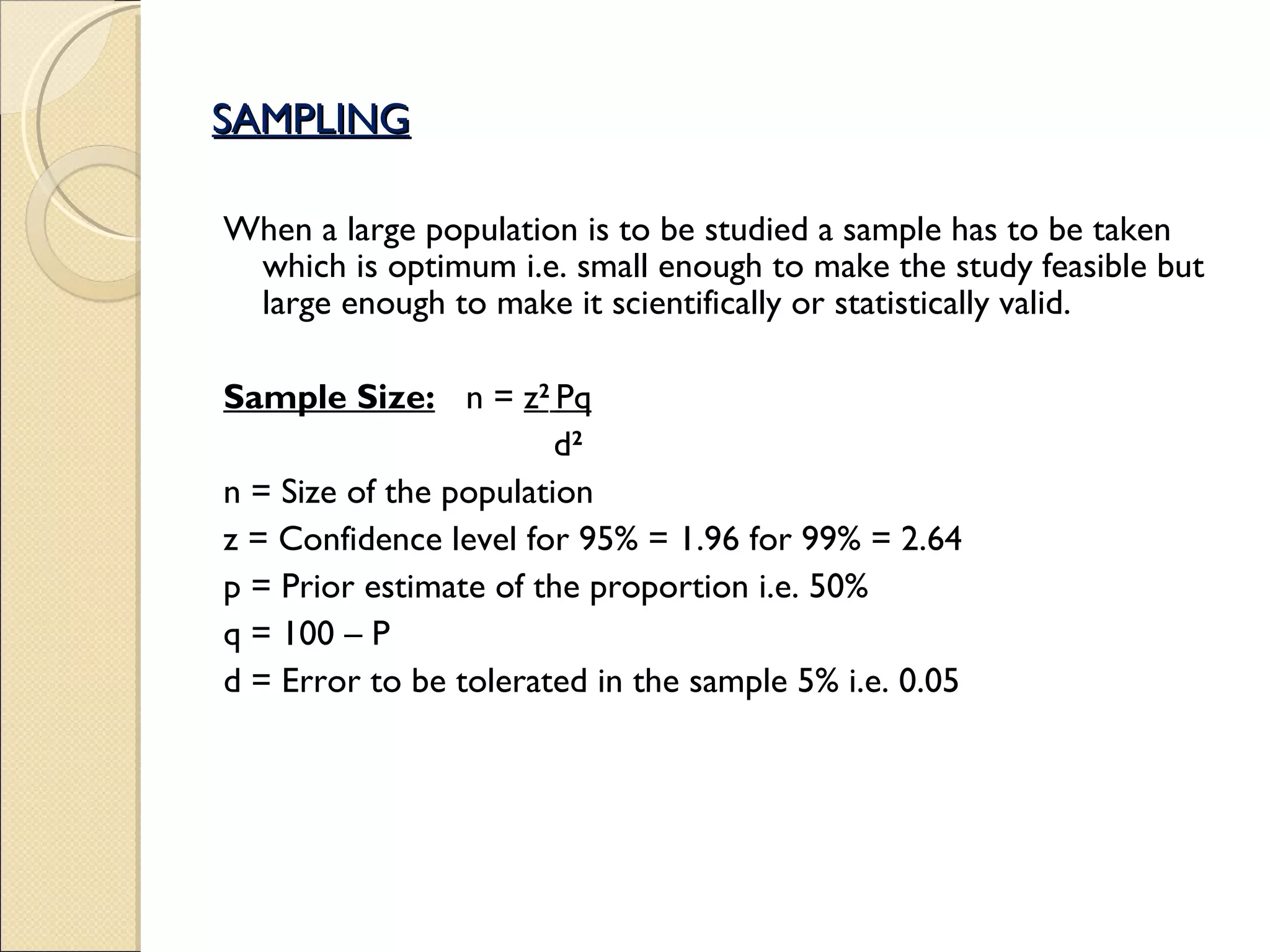 SAMPLING When a large population is to be studied a sample has to be taken which is optimum i.e. small enough to make the study feasible but large enough to make it scientifically or statistically valid. Sample Size: n =  z 2   Pq   d 2 n = Size of the population z = Confidence level for 95% = 1.96 for 99% = 2.64 p = Prior estimate of the proportion i.e. 50%  q = 100 – P d = Error to be tolerated in the sample 5% i.e. 0.05 
