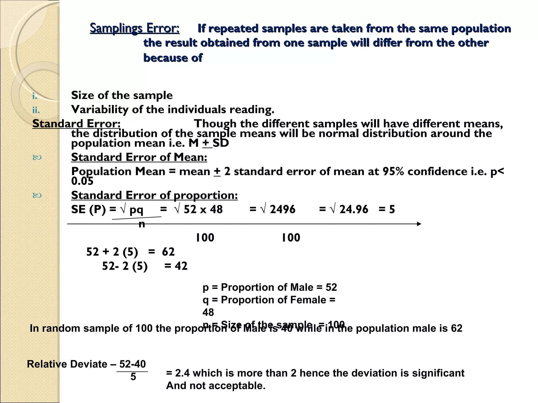 Samplings Error: If repeated samples are taken from the same population the result obtained from one sample will differ from the other because of   Size of the sample Variability of the individuals reading. Standard Error: Though the different samples will have different means, the distribution of the sample means will be normal distribution around the population mean i.e. M  +  SD  Standard Error of Mean: Population Mean = mean  +  2 standard error of mean at 95% confidence i.e. p< 0.05  Standard Error of proportion: SE (P) =  √ pq  =  √ 52 x 48  = √ 2496  = √ 24.96  = 5 n 100  100 52 + 2 (5)  =  62 52- 2 (5)  = 42 p = Proportion of Male = 52 q = Proportion of Female = 48 n = Size of the sample  = 100 In random sample of 100 the proportion of Male is 40 while in the population male is 62 Relative Deviate – 52-40  5 = 2.4 which is more than 2 hence the deviation is significant And not acceptable. 