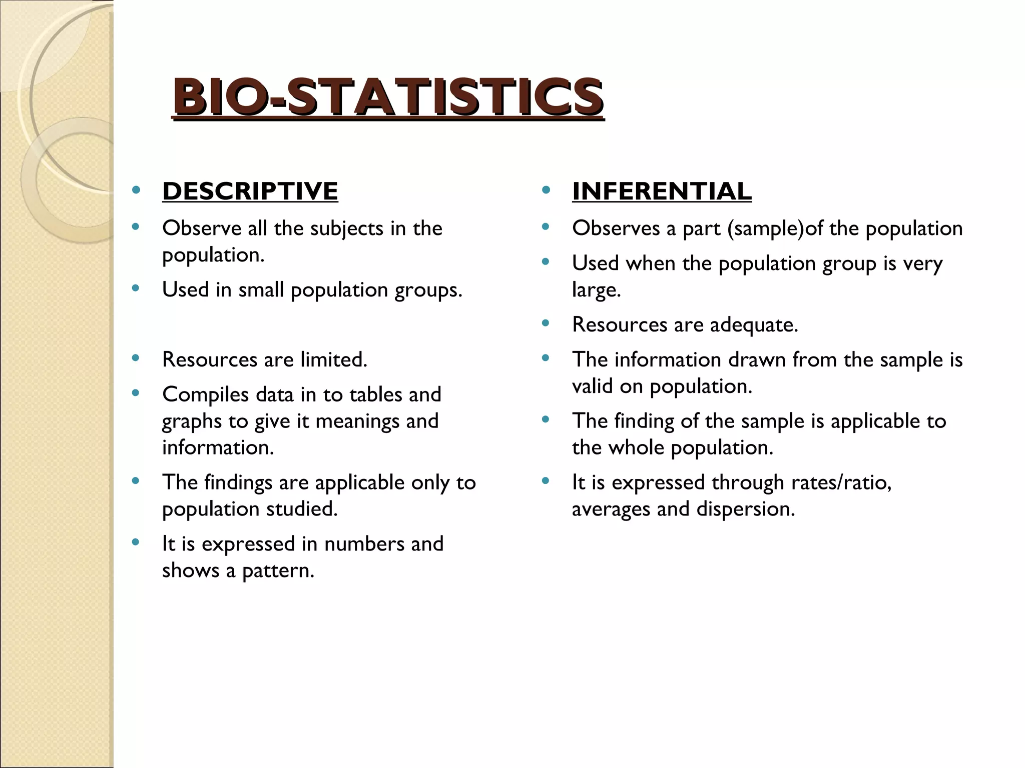 BIO-STATISTICS DESCRIPTIVE Observe all the subjects in the population. Used in small population groups. Resources are limited. Compiles data in to tables and graphs to give it meanings and information. The findings are applicable only to population studied. It is expressed in numbers and shows a pattern. INFERENTIAL Observes a part (sample)of the population Used when the population group is very large. Resources are adequate. The information drawn from the sample is valid on population. The finding of the sample is applicable to the whole population. It is expressed through rates/ratio,  averages and dispersion. 