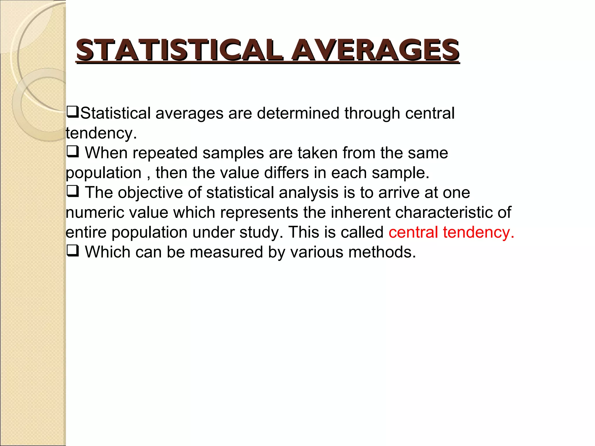 STATISTICAL AVERAGES Statistical averages are determined through central tendency. When repeated samples are taken from the same population , then the value differs in each sample. The objective of statistical analysis is to arrive at one numeric value which represents the inherent characteristic of entire population under study. This is called  central tendency. Which can be measured by various methods. 