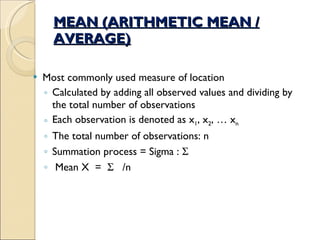 MEAN (ARITHMETIC MEAN / AVERAGE) Most commonly used measure of location Calculated by adding all observed values and dividing by the total number of observations Each observation is denoted as x 1 , x 2 , … x n The total number of observations: n Summation process = Sigma :   Mean X  =     /n 