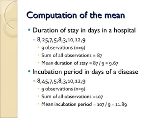 Computation of the mean Duration of stay in days in a hospital   8,25,7,5,8,3,10,12,9  9 observations (n=9) Sum  of all observations  =   87 M ean  duration of stay  = 87 / 9 = 9.67  Incubation period in days of a disease 8,45,7,5,8,3,10,12,9  9 observations (n=9) Sum  of all observations  =107  M ean  incubation period  = 107 / 9 = 11.89  