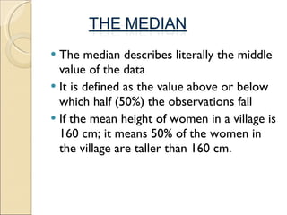 The median describes literally the middle value of the data It is defined as the value above or below which half (50%) the observations fall If the mean height of women in a village is 160 cm; it means 50% of the women in the village are taller than 160 cm.  