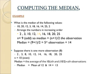 What is the median of the following values: 10, 20, 12, 3, 18, 16, 14, 25, 2 Arrange the numbers in increasing order 2 , 3, 10, 12,  14 , 16, 18, 20, 25 n= 9 (odd) so median = (n+1)/2 the observation Median = (9+1)/2 = 5 th  observation = 14 Suppose there is one more observation (8) 2 ,  3,  8,  10,  12,  14,  16,  18,  20,  25 n = 10 (even)  Median =  the average of the  10 /2th and ( 10/2 )+1th observations Median  =  Mean of 12  &  14 =  13   