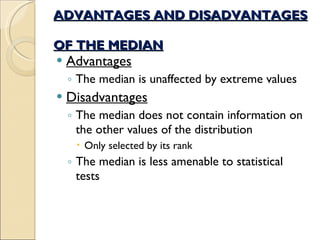 ADVANTAGES AND DISADVANTAGES  OF THE MEDIAN Advantages The median is unaffected by extreme values  Disadvantages The median does not contain information on the other values of the distribution  Only selected by its rank The median is less amenable to statistical tests 