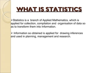 WHAT IS STATISTICS Statistics is a  branch of Applied Mathematics, which is applied for collection, compilation and  organisation of data so as to transform them into Information. Information so obtained is applied for  drawing inferences and used in planning, management and research.  