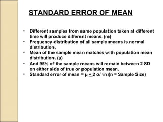 STANDARD ERROR OF MEAN   Different samples from same population taken at different time will produce different means. (m) Frequency distribution of all sample means is normal distribution,  Mean of the sample mean matches with population mean distribution. ( µ) And 95% of the sample means will remain between 2 SD on either side of true or population mean.  Standard error of mean =  µ  +  2  σ / √n (n = Sample Size) 