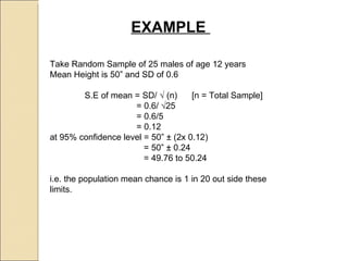 EXAMPLE  Take Random Sample of 25 males of age 12 years  Mean Height is 50” and SD of 0.6 S.E of mean = SD/  √ (n)  [n = Total Sample]   = 0.6/ √25    = 0.6/5    = 0.12 at 95% confidence level = 50” ± (2x 0.12)   = 50” ± 0.24   = 49.76 to 50.24 i.e. the population mean chance is 1 in 20 out side these limits.  