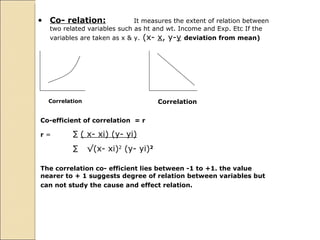 Co- relation: It measures the extent of relation between two related variables such as ht and wt. Income and Exp. Etc If the variables are taken as x & y.  (x-  x , y- y   deviation from mean) Correlation  Correlation  Co-efficient of correlation  = r r  =  ∑   ( x- xi) (y- yi) ∑  √ (x- xi) 2  (y- yi) 2 The correlation co- efficient lies between -1 to +1. the value nearer to + 1 suggests degree of relation between variables but can not study the cause and effect relation.  