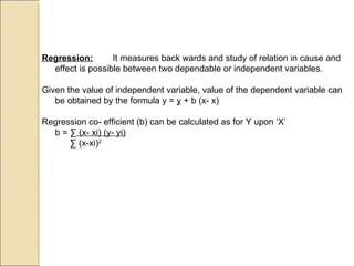 Regression: It measures back wards and study of relation in cause and effect is possible between two dependable or independent variables. Given the value of independent variable, value of the dependent variable can be obtained by the formula y =  y  + b (x- x) Regression co- efficient (b) can be calculated as for Y upon ‘X’  b =  ∑  (x- xi) (y- yi)     ∑  (x-xi) 2 