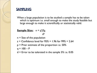 SAMPLING When a large population is to be studied a sample has to be taken which is optimum i.e. small enough to make the study feasible but large enough to make it scientifically or statistically valid. Sample Size: n =  z 2   Pq   d 2 n = Size of the population z = Confidence level for 95% = 1.96 for 99% = 2.64 p = Prior estimate of the proportion i.e. 50%  q = 100 – P d = Error to be tolerated in the sample 5% i.e. 0.05 