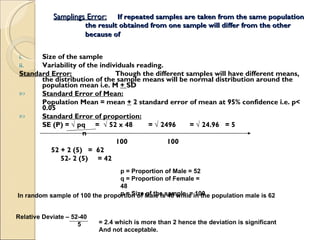 Samplings Error: If repeated samples are taken from the same population the result obtained from one sample will differ from the other because of   Size of the sample Variability of the individuals reading. Standard Error: Though the different samples will have different means, the distribution of the sample means will be normal distribution around the population mean i.e. M  +  SD  Standard Error of Mean: Population Mean = mean  +  2 standard error of mean at 95% confidence i.e. p< 0.05  Standard Error of proportion: SE (P) =  √ pq  =  √ 52 x 48  = √ 2496  = √ 24.96  = 5 n 100  100 52 + 2 (5)  =  62 52- 2 (5)  = 42 p = Proportion of Male = 52 q = Proportion of Female = 48 n = Size of the sample  = 100 In random sample of 100 the proportion of Male is 40 while in the population male is 62 Relative Deviate – 52-40  5 = 2.4 which is more than 2 hence the deviation is significant And not acceptable. 