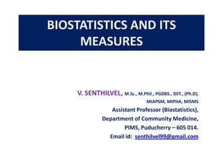 BIOSTATISTICS AND ITS
MEASURES

V. SENTHILVEL, M.Sc., M.Phil., PGDBS., DST., (Ph.D),
MIAPSM, MIPHA, MISMS

Assistant Professor (Biostatistics),
Department of Community Medicine,
PIMS, Puducherry – 605 014.
Email id: senthilvel99@gmail.com

 