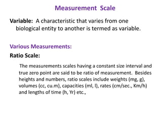 Measurement Scale
Variable: A characteristic that varies from one
biological entity to another is termed as variable.
Various Measurements:
Ratio Scale:
The measurements scales having a constant size interval and
true zero point are said to be ratio of measurement. Besides
heights and numbers, ratio scales include weights (mg, g),
volumes (cc, cu.m), capacities (ml, l), rates (cm/sec., Km/h)
and lengths of time (h, Yr) etc.,

 