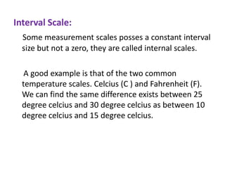 Interval Scale:
Some measurement scales posses a constant interval
size but not a zero, they are called internal scales.
A good example is that of the two common
temperature scales. Celcius (C ) and Fahrenheit (F).
We can find the same difference exists between 25
degree celcius and 30 degree celcius as between 10
degree celcius and 15 degree celcius.

 