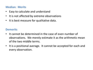Median: Merits
• Easy to calculate and understand
• It is not affected by extreme observations
• It is best measure for qualitative data.
Demerits
• It cannot be determined in the case of even number of
observations. We merely estimate it as the arithmetic mean
of the two middle terms.
• It is a positional average. It cannot be accepted for each and
every observation.

 