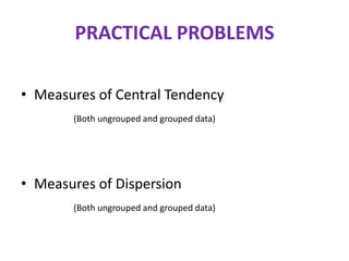 PRACTICAL PROBLEMS
• Measures of Central Tendency
(Both ungrouped and grouped data)

• Measures of Dispersion
(Both ungrouped and grouped data)

 