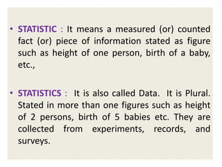 • STATISTIC : It means a measured (or) counted
fact (or) piece of information stated as figure
such as height of one person, birth of a baby,
etc.,

• STATISTICS : It is also called Data. It is Plural.
Stated in more than one figures such as height
of 2 persons, birth of 5 babies etc. They are
collected from experiments, records, and
surveys.

 
