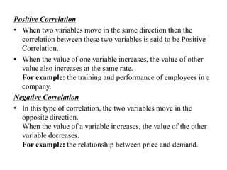 Positive Correlation
• When two variables move in the same direction then the
correlation between these two variables is said to be Positive
Correlation.
• When the value of one variable increases, the value of other
value also increases at the same rate.
For example: the training and performance of employees in a
company.
Negative Correlation
• In this type of correlation, the two variables move in the
opposite direction.
When the value of a variable increases, the value of the other
variable decreases.
For example: the relationship between price and demand.

 