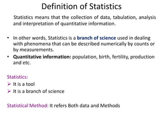 Definition of Statistics
Statistics means that the collection of data, tabulation, analysis
and interpretation of quantitative information.
• In other words, Statistics is a branch of science used in dealing
with phenomena that can be described numerically by counts or
by measurements.
• Quantitative information: population, birth, fertility, production
and etc.
Statistics:
 It is a tool
 It is a branch of science
Statistical Method: It refers Both data and Methods

 