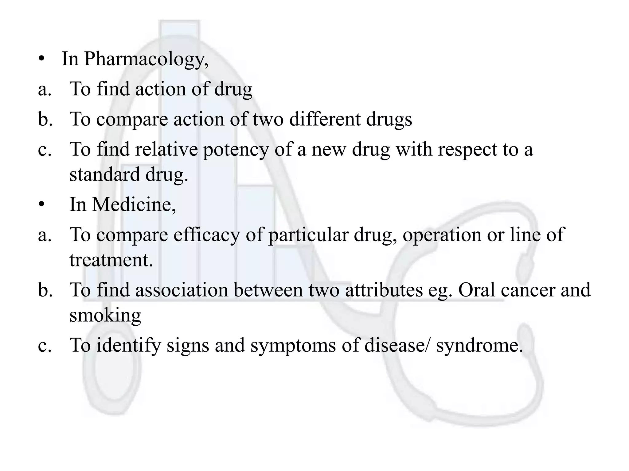 •
a.
b.
c.
•
a.
b.
c.

In Pharmacology,
To find action of drug
To compare action of two different drugs
To find relative potency of a new drug with respect to a
standard drug.
In Medicine,
To compare efficacy of particular drug, operation or line of
treatment.
To find association between two attributes eg. Oral cancer and
smoking
To identify signs and symptoms of disease/ syndrome.

 