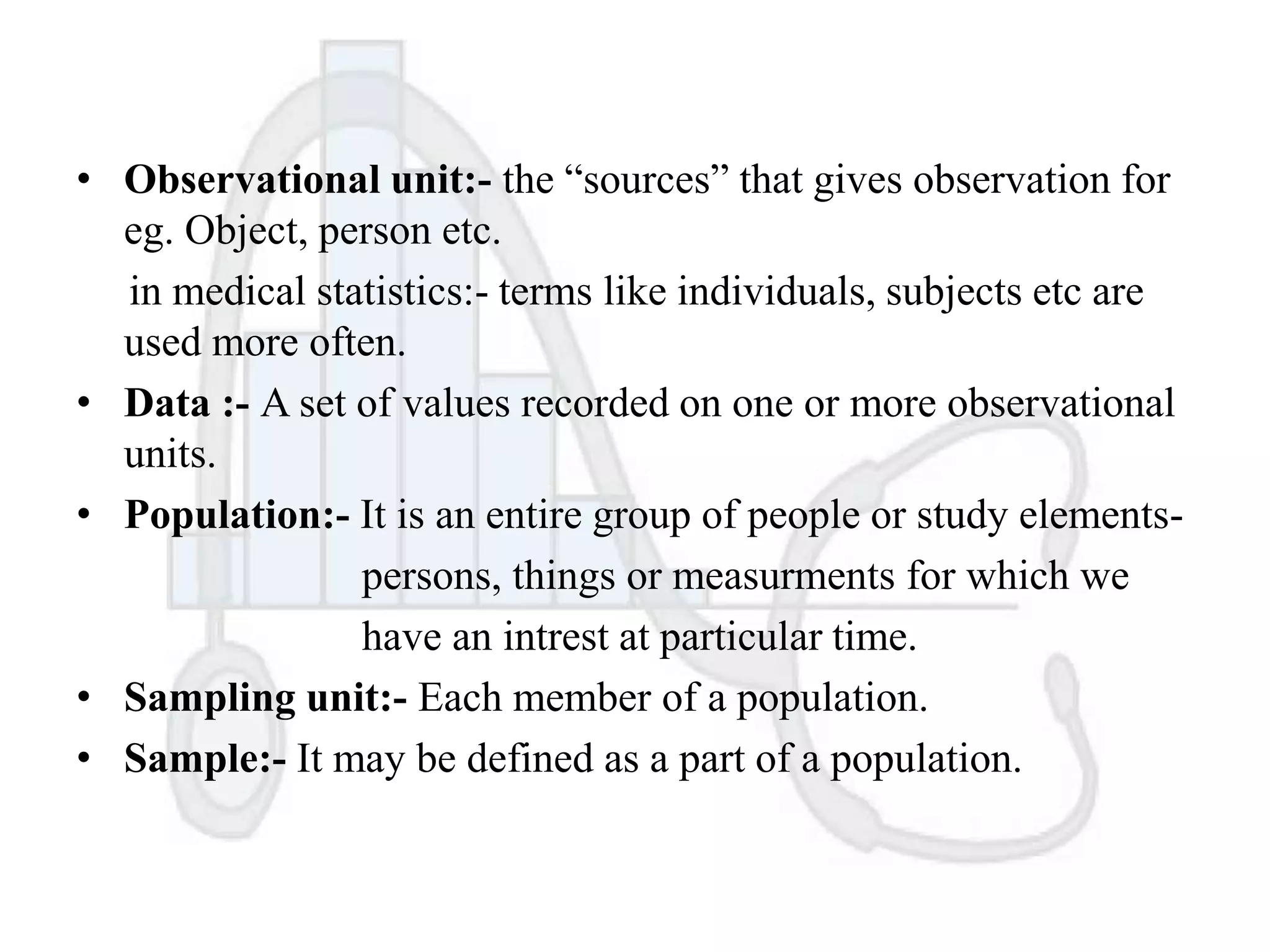 • Observational unit:- the “sources” that gives observation for
eg. Object, person etc.
in medical statistics:- terms like individuals, subjects etc are
used more often.
• Data :- A set of values recorded on one or more observational
units.
• Population:- It is an entire group of people or study elementspersons, things or measurments for which we
have an intrest at particular time.
• Sampling unit:- Each member of a population.
• Sample:- It may be defined as a part of a population.

 
