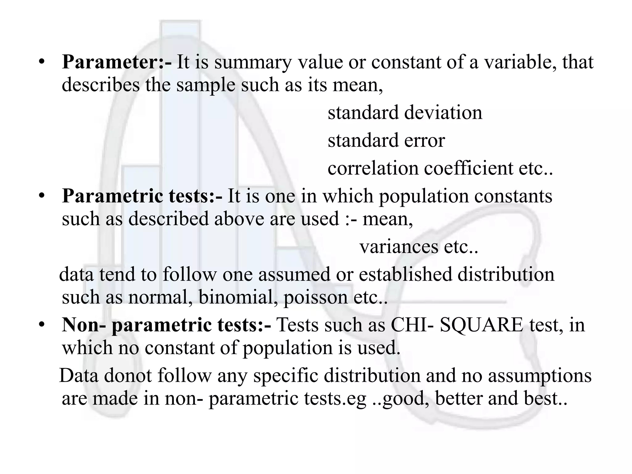 • Parameter:- It is summary value or constant of a variable, that
describes the sample such as its mean,
standard deviation
standard error
correlation coefficient etc..
• Parametric tests:- It is one in which population constants
such as described above are used :- mean,
variances etc..
data tend to follow one assumed or established distribution
such as normal, binomial, poisson etc..
• Non- parametric tests:- Tests such as CHI- SQUARE test, in
which no constant of population is used.
Data donot follow any specific distribution and no assumptions
are made in non- parametric tests.eg ..good, better and best..

 