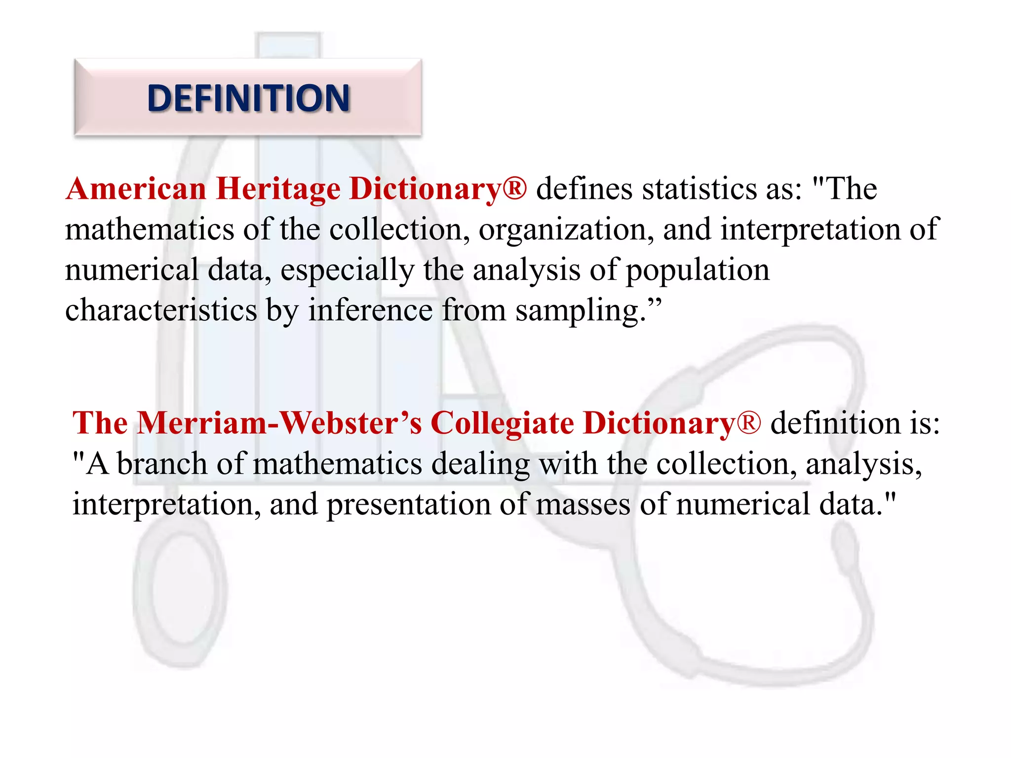 DEFINITION
American Heritage Dictionary® defines statistics as: "The
mathematics of the collection, organization, and interpretation of
numerical data, especially the analysis of population
characteristics by inference from sampling.”

The Merriam-Webster’s Collegiate Dictionary® definition is:
"A branch of mathematics dealing with the collection, analysis,
interpretation, and presentation of masses of numerical data."

 