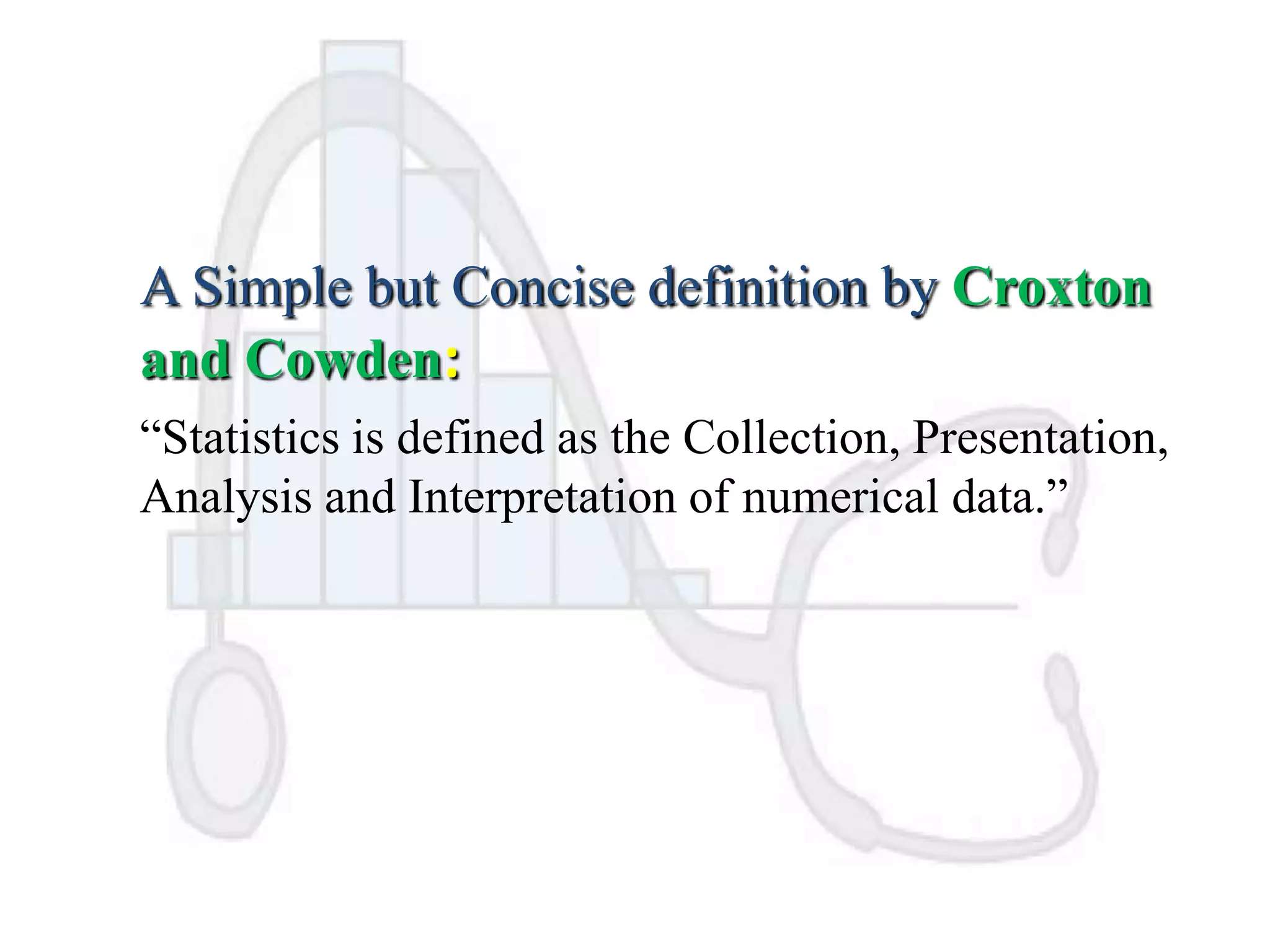 A Simple but Concise definition by Croxton
and Cowden:
“Statistics is defined as the Collection, Presentation,
Analysis and Interpretation of numerical data.”

 