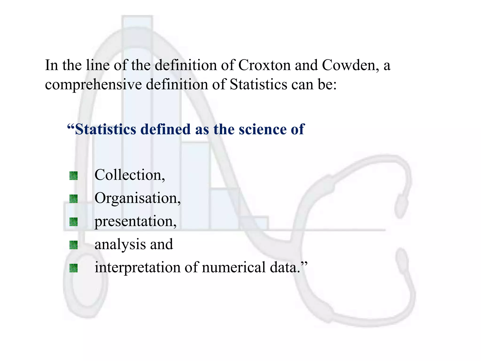 In the line of the definition of Croxton and Cowden, a
comprehensive definition of Statistics can be:

“Statistics defined as the science of
Collection,
Organisation,
presentation,
analysis and
interpretation of numerical data.”

 