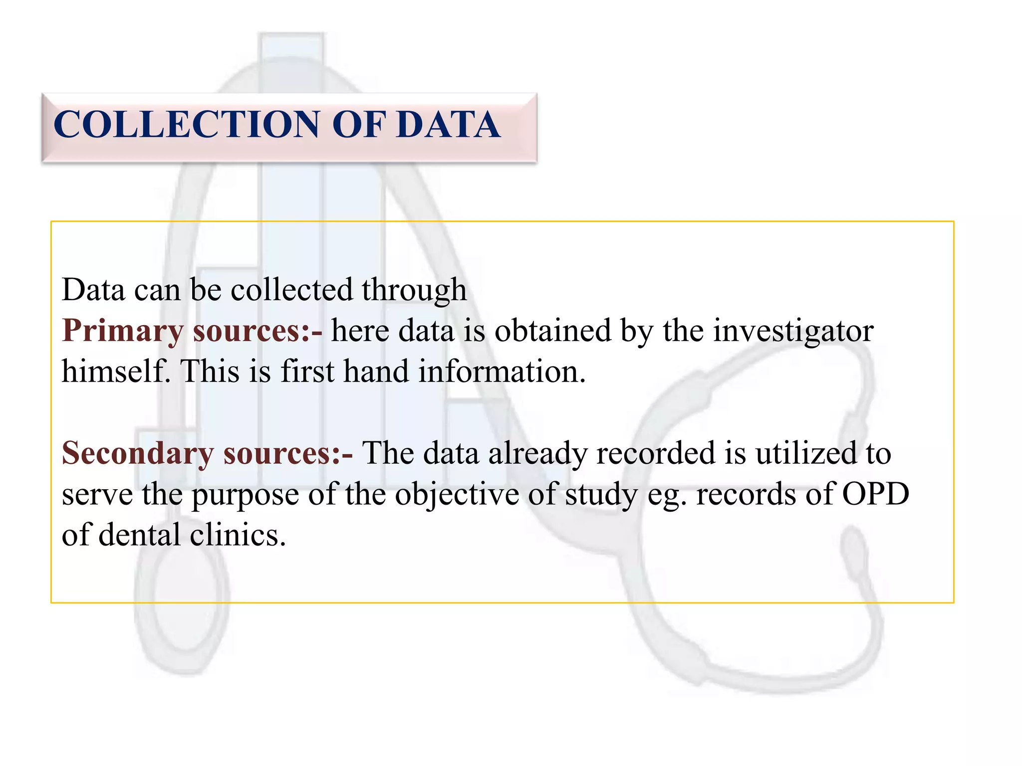 COLLECTION OF DATA

Data can be collected through
Primary sources:- here data is obtained by the investigator
himself. This is first hand information.
Secondary sources:- The data already recorded is utilized to
serve the purpose of the objective of study eg. records of OPD
of dental clinics.

 