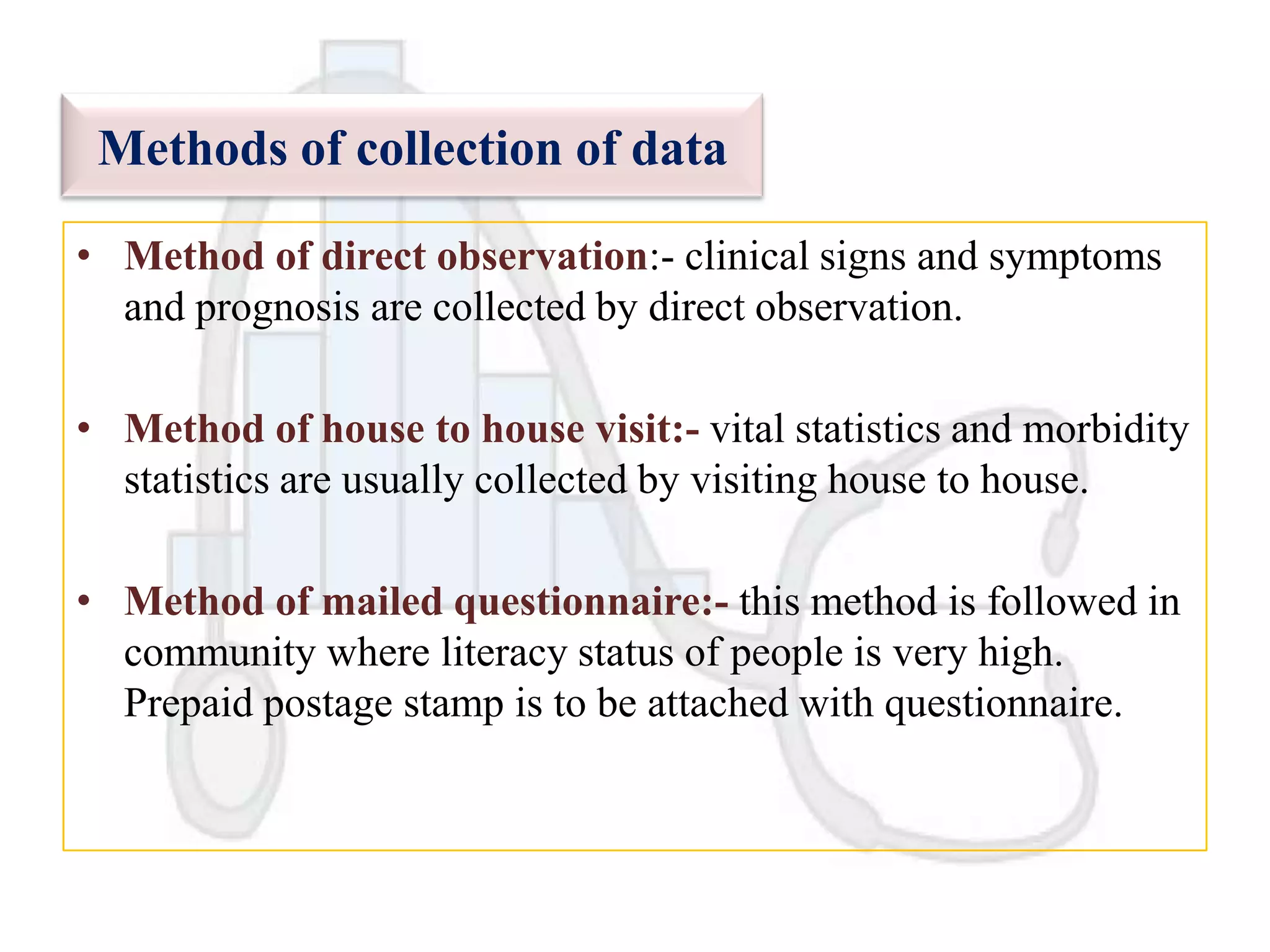 Methods of collection of data
• Method of direct observation:- clinical signs and symptoms
and prognosis are collected by direct observation.
• Method of house to house visit:- vital statistics and morbidity
statistics are usually collected by visiting house to house.
• Method of mailed questionnaire:- this method is followed in
community where literacy status of people is very high.
Prepaid postage stamp is to be attached with questionnaire.

 