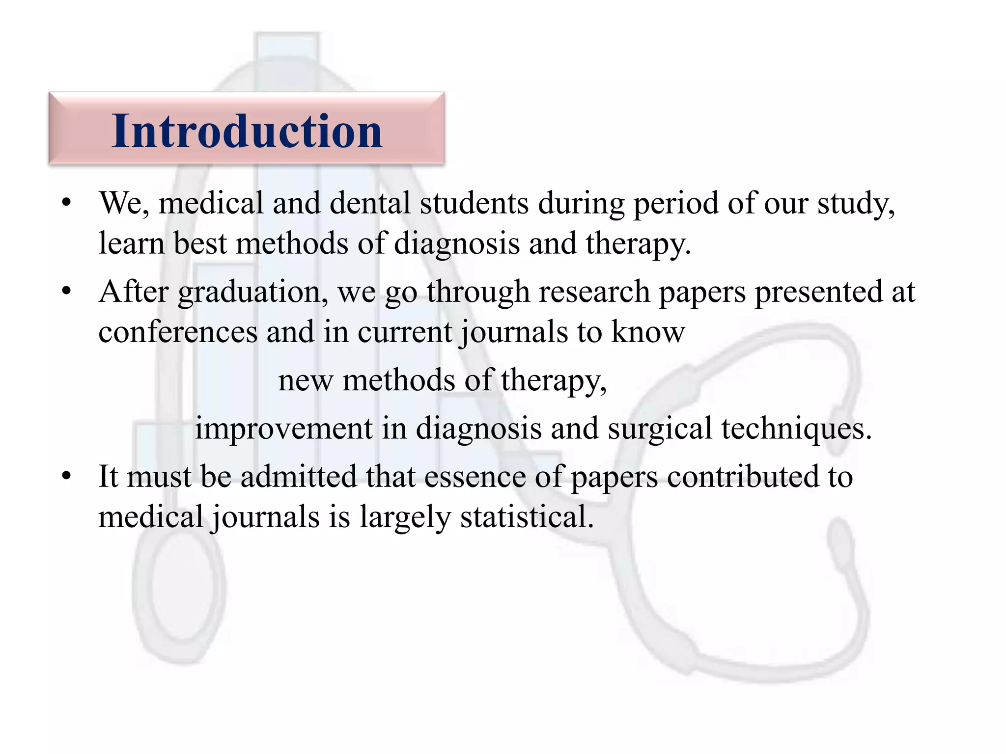 Introduction
• We, medical and dental students during period of our study,
learn best methods of diagnosis and therapy.
• After graduation, we go through research papers presented at
conferences and in current journals to know
new methods of therapy,
improvement in diagnosis and surgical techniques.
• It must be admitted that essence of papers contributed to
medical journals is largely statistical.

 