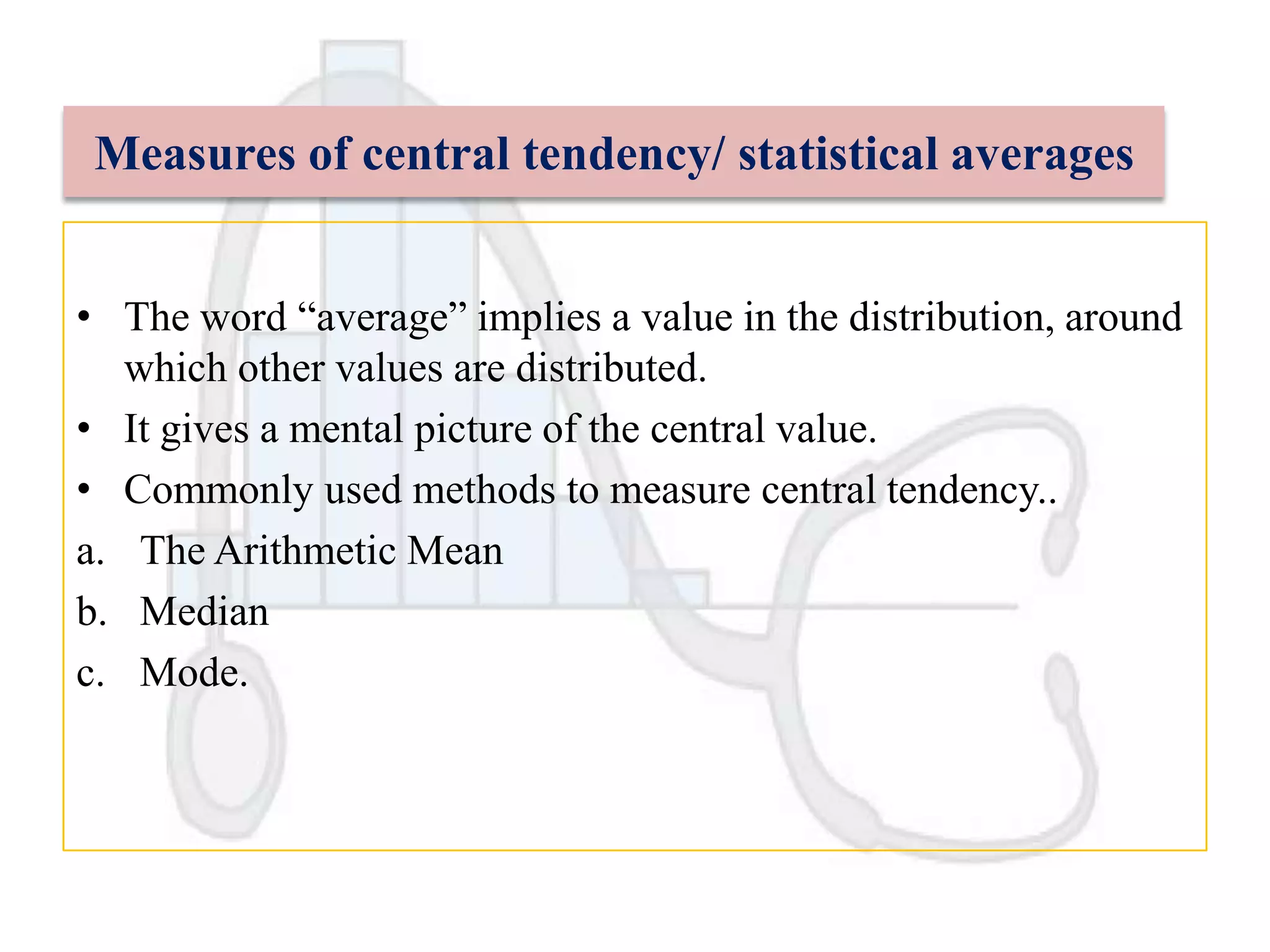 Measures of central tendency/ statistical averages
• The word “average” implies a value in the distribution, around
which other values are distributed.
• It gives a mental picture of the central value.
• Commonly used methods to measure central tendency..
a. The Arithmetic Mean
b. Median
c. Mode.

 