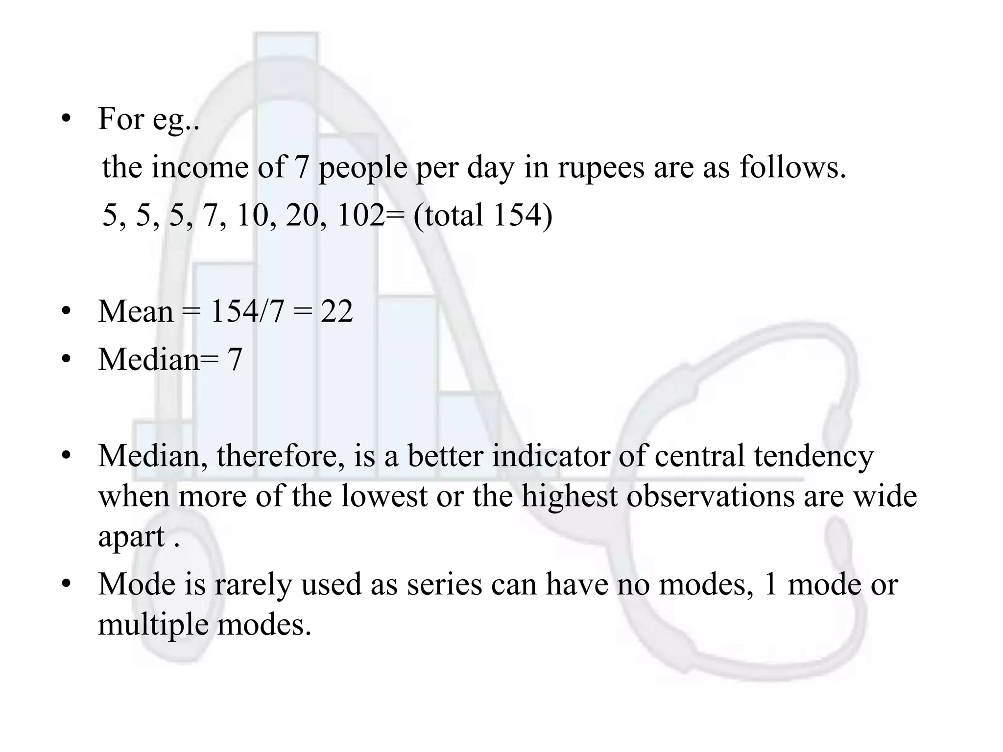 • For eg..
the income of 7 people per day in rupees are as follows.
5, 5, 5, 7, 10, 20, 102= (total 154)
• Mean = 154/7 = 22
• Median= 7
• Median, therefore, is a better indicator of central tendency
when more of the lowest or the highest observations are wide
apart .
• Mode is rarely used as series can have no modes, 1 mode or
multiple modes.

 