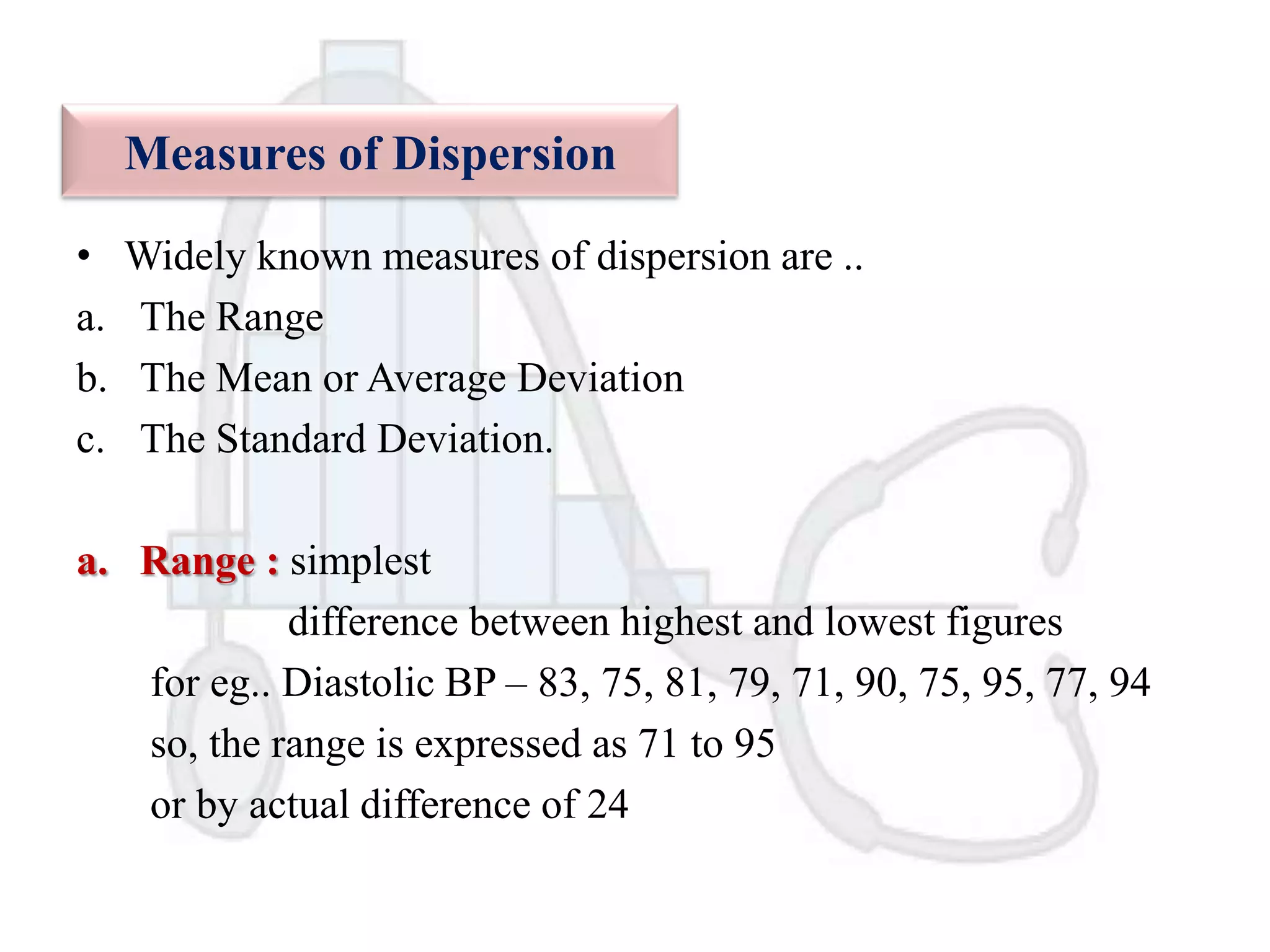 Measures of Dispersion
•
a.
b.
c.

Widely known measures of dispersion are ..
The Range
The Mean or Average Deviation
The Standard Deviation.

a. Range : simplest
difference between highest and lowest figures
for eg.. Diastolic BP – 83, 75, 81, 79, 71, 90, 75, 95, 77, 94
so, the range is expressed as 71 to 95
or by actual difference of 24

 
