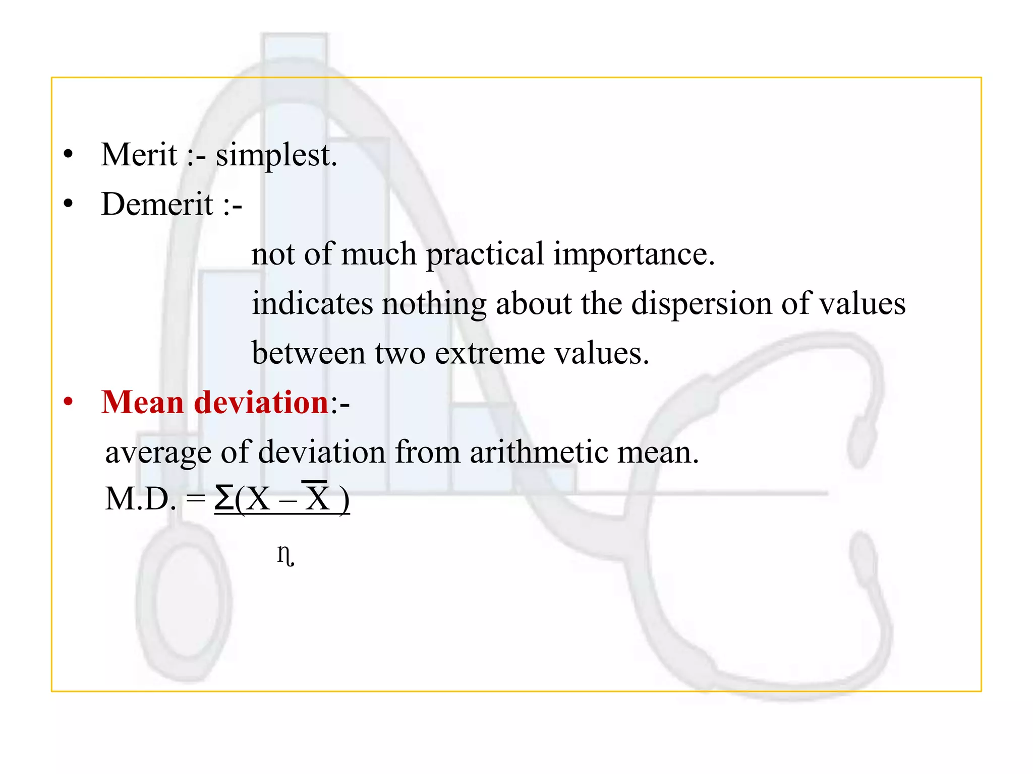 • Merit :- simplest.
• Demerit :not of much practical importance.
indicates nothing about the dispersion of values
between two extreme values.
• Mean deviation:average of deviation from arithmetic mean.
M.D. = Ʃ(X – X )
ɳ

 