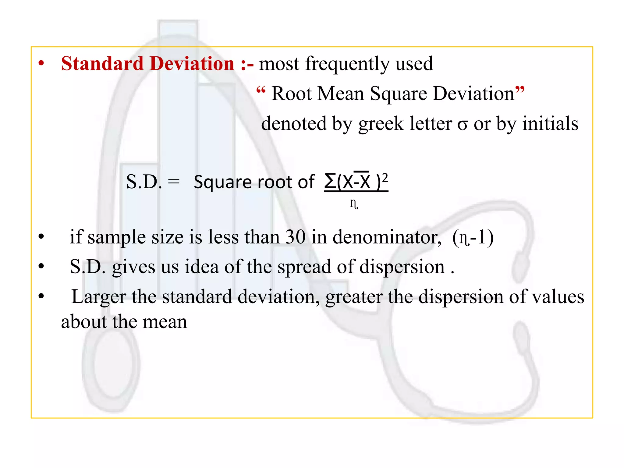 • Standard Deviation :- most frequently used
“ Root Mean Square Deviation”
denoted by greek letter σ or by initials
S.D. = Square root of Ʃ(X-X )2
ɳ

•
•
•

if sample size is less than 30 in denominator, (ɳ-1)
S.D. gives us idea of the spread of dispersion .
Larger the standard deviation, greater the dispersion of values
about the mean

 