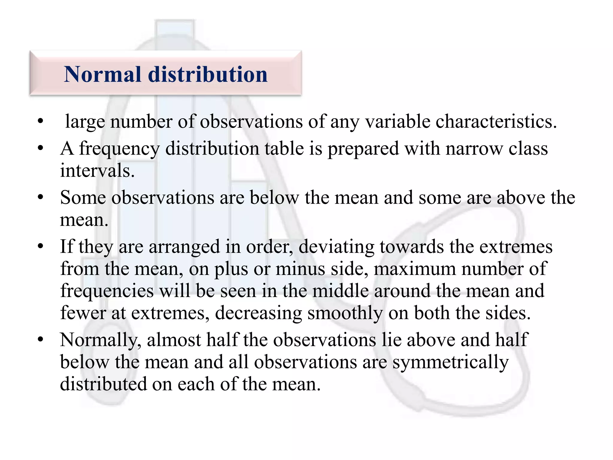 Normal distribution
• large number of observations of any variable characteristics.
• A frequency distribution table is prepared with narrow class
intervals.
• Some observations are below the mean and some are above the
mean.
• If they are arranged in order, deviating towards the extremes
from the mean, on plus or minus side, maximum number of
frequencies will be seen in the middle around the mean and
fewer at extremes, decreasing smoothly on both the sides.
• Normally, almost half the observations lie above and half
below the mean and all observations are symmetrically
distributed on each of the mean.

 