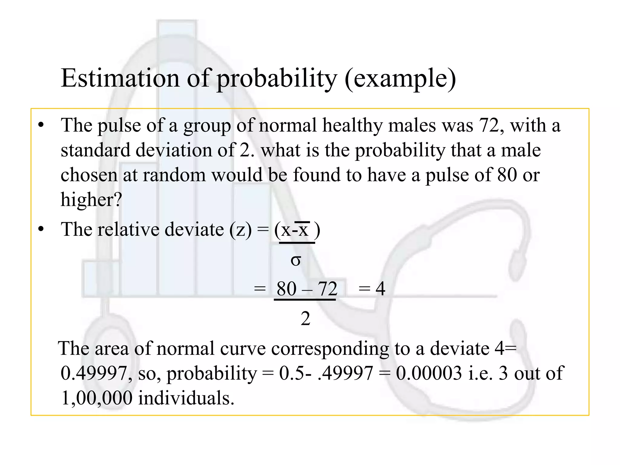 Estimation of probability (example)
• The pulse of a group of normal healthy males was 72, with a
standard deviation of 2. what is the probability that a male
chosen at random would be found to have a pulse of 80 or
higher?
• The relative deviate (z) = (x-x )
σ
= 80 – 72 = 4
2
The area of normal curve corresponding to a deviate 4=
0.49997, so, probability = 0.5- .49997 = 0.00003 i.e. 3 out of
1,00,000 individuals.

 