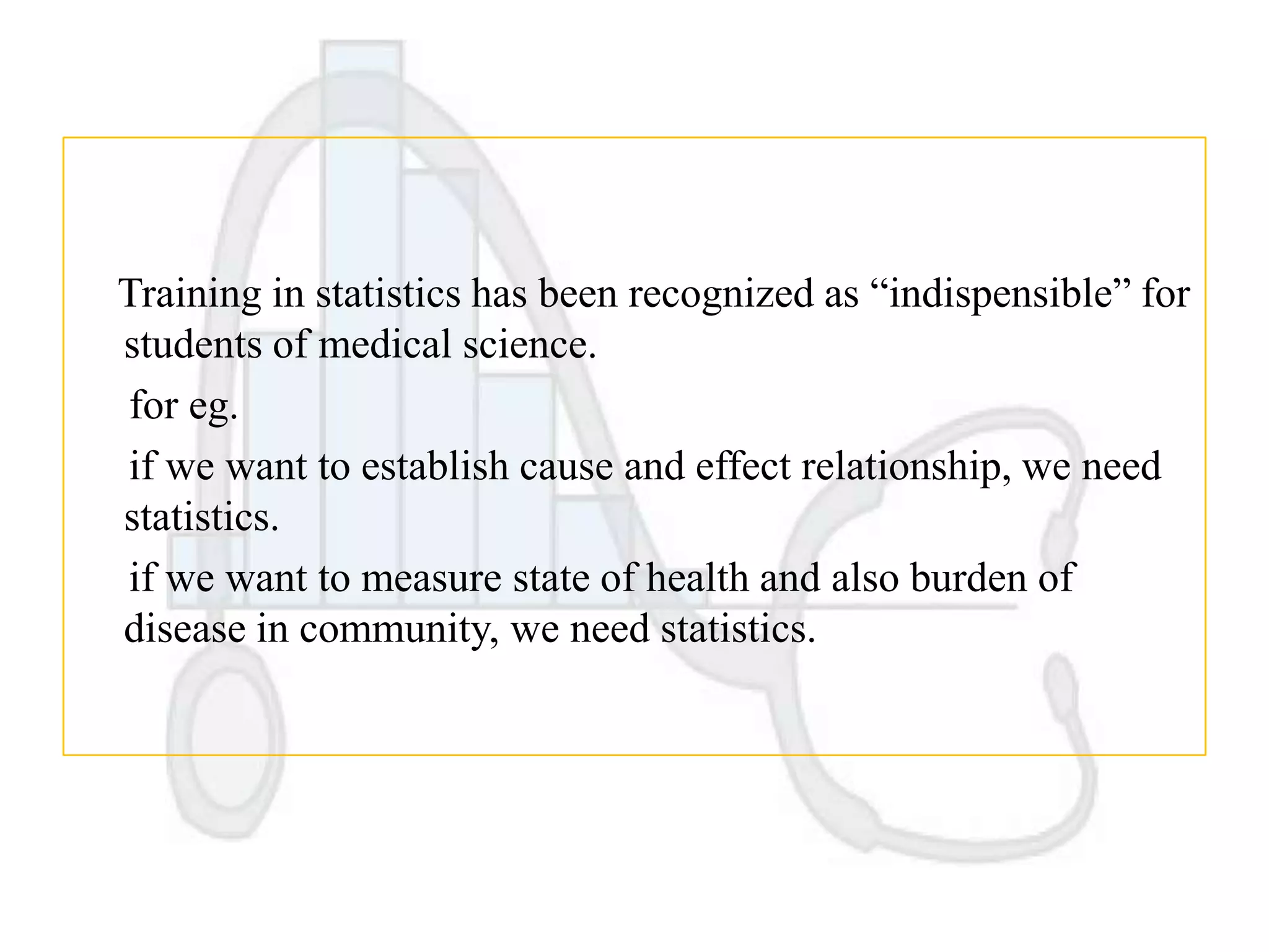 Training in statistics has been recognized as “indispensible” for
students of medical science.
for eg.
if we want to establish cause and effect relationship, we need
statistics.
if we want to measure state of health and also burden of
disease in community, we need statistics.

 