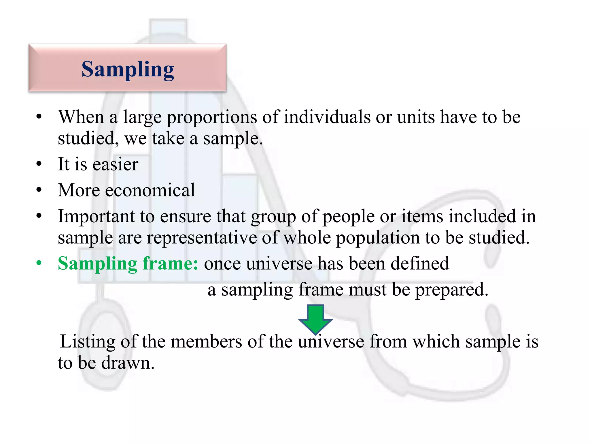 Sampling
• When a large proportions of individuals or units have to be
studied, we take a sample.
• It is easier
• More economical
• Important to ensure that group of people or items included in
sample are representative of whole population to be studied.
• Sampling frame: once universe has been defined
a sampling frame must be prepared.
Listing of the members of the universe from which sample is
to be drawn.

 