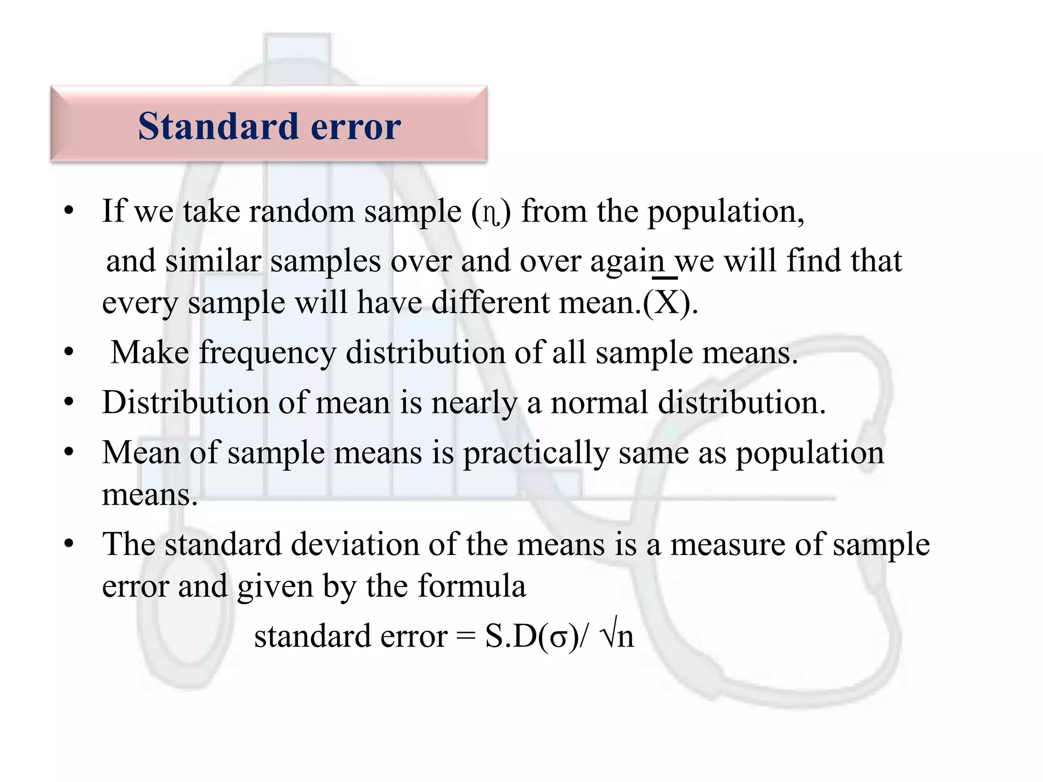 Standard error
• If we take random sample (ɳ) from the population,
and similar samples over and over again we will find that
every sample will have different mean.(X).
• Make frequency distribution of all sample means.
• Distribution of mean is nearly a normal distribution.
• Mean of sample means is practically same as population
means.
• The standard deviation of the means is a measure of sample
error and given by the formula
standard error = S.D(σ)/ √n

 