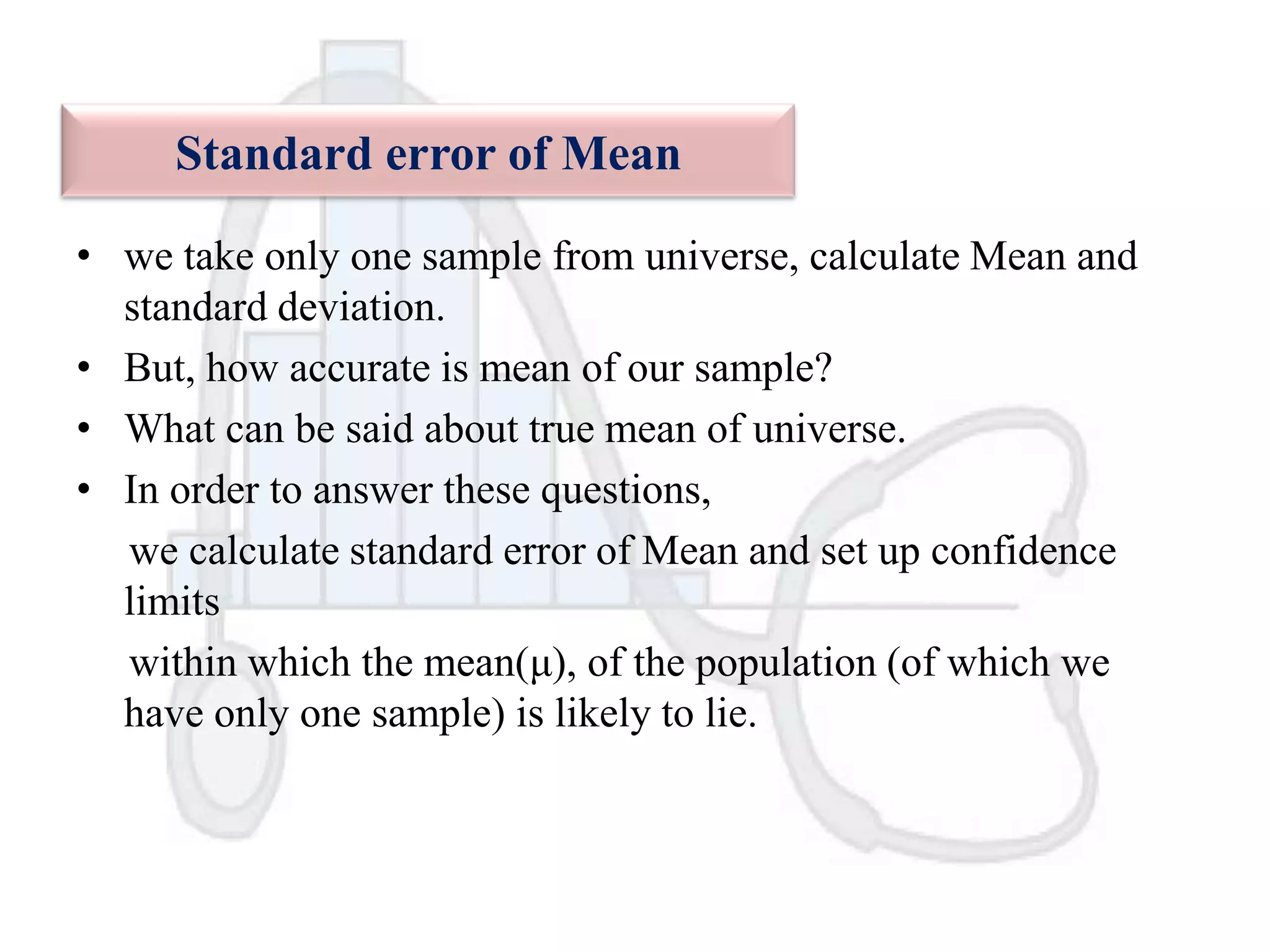 Standard error of Mean
• we take only one sample from universe, calculate Mean and
standard deviation.
• But, how accurate is mean of our sample?
• What can be said about true mean of universe.
• In order to answer these questions,
we calculate standard error of Mean and set up confidence
limits
within which the mean(μ), of the population (of which we
have only one sample) is likely to lie.

 
